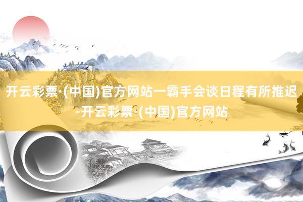 开云彩票·(中国)官方网站一霸手会谈日程有所推迟-开云彩票·(中国)官方网站