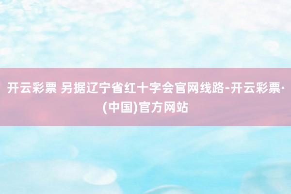 开云彩票 另据辽宁省红十字会官网线路-开云彩票·(中国)官方网站