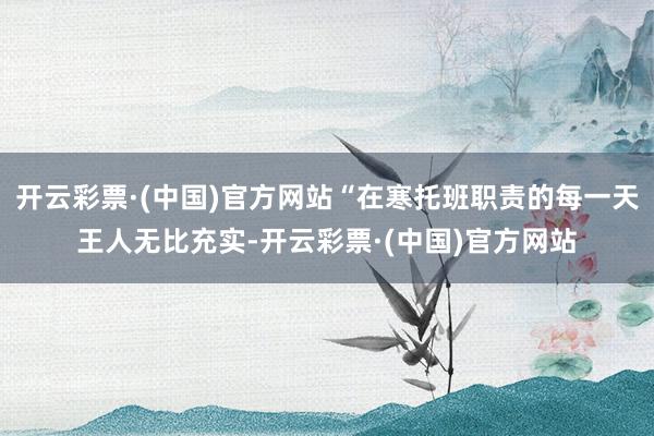 开云彩票·(中国)官方网站“在寒托班职责的每一天王人无比充实-开云彩票·(中国)官方网站
