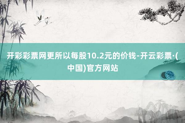开彩彩票网更所以每股10.2元的价钱-开云彩票·(中国)官方网站