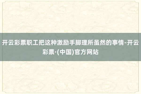 开云彩票职工把这种激励手脚理所虽然的事情-开云彩票·(中国)官方网站