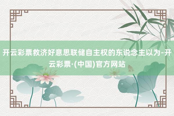 开云彩票救济好意思联储自主权的东说念主以为-开云彩票·(中国)官方网站