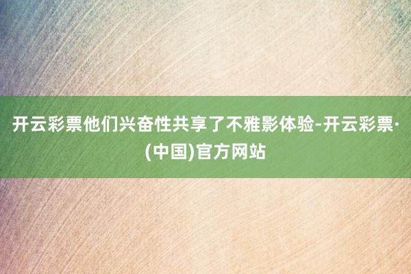 开云彩票他们兴奋性共享了不雅影体验-开云彩票·(中国)官方网站