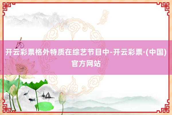 开云彩票格外特质在综艺节目中-开云彩票·(中国)官方网站