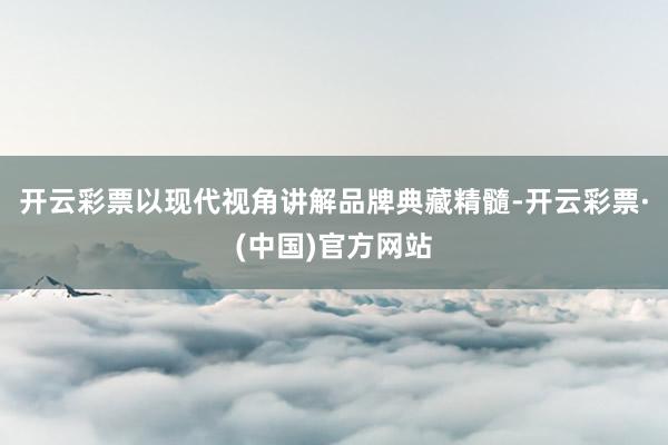 开云彩票以现代视角讲解品牌典藏精髓-开云彩票·(中国)官方网站