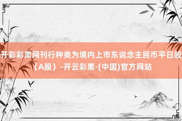 开彩彩票网刊行种类为境内上市东说念主民币平日股（A股）-开云彩票·(中国)官方网站