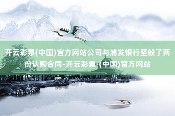 开云彩票(中国)官方网站公司与浦发银行坚毅了两份认购合同-开云彩票·(中国)官方网站