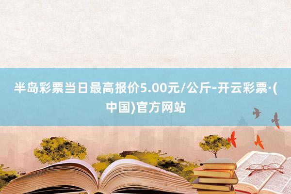 半岛彩票当日最高报价5.00元/公斤-开云彩票·(中国)官方网站