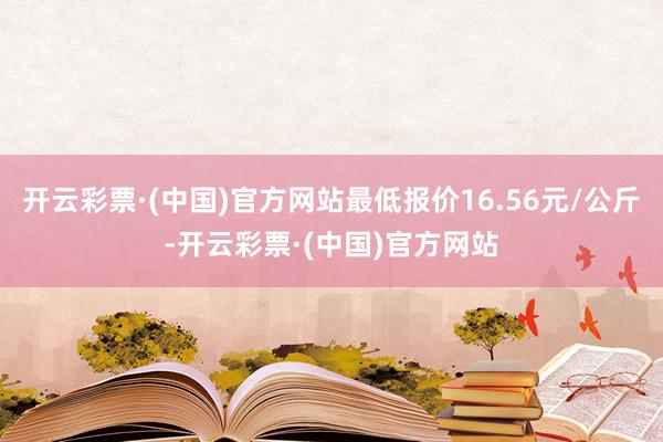 开云彩票·(中国)官方网站最低报价16.56元/公斤-开云彩票·(中国)官方网站