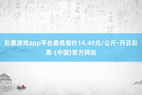 彩票游戏app平台最低报价14.40元/公斤-开云彩票·(中国)官方网站
