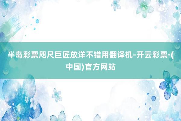 半岛彩票咫尺巨匠放洋不错用翻译机-开云彩票·(中国)官方网站