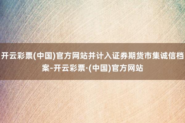 开云彩票(中国)官方网站并计入证券期货市集诚信档案-开云彩票·(中国)官方网站