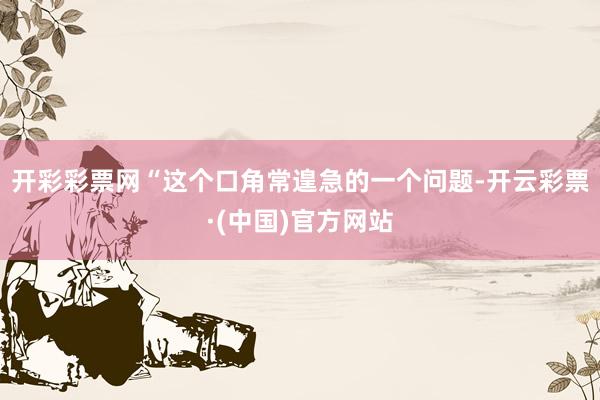 开彩彩票网“这个口角常遑急的一个问题-开云彩票·(中国)官方网站