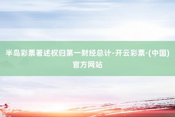 半岛彩票著述权归第一财经总计-开云彩票·(中国)官方网站