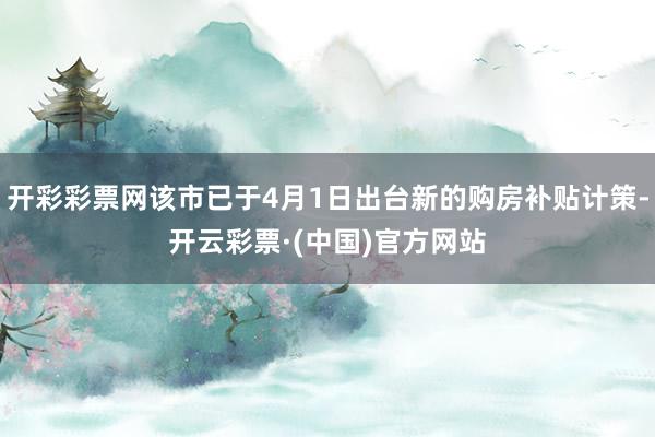 开彩彩票网该市已于4月1日出台新的购房补贴计策-开云彩票·(中国)官方网站