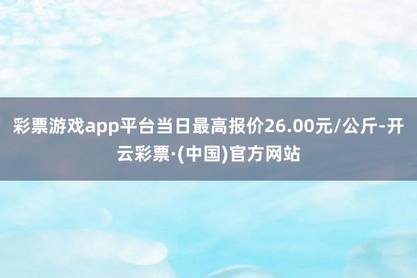 彩票游戏app平台当日最高报价26.00元/公斤-开云彩票·(中国)官方网站