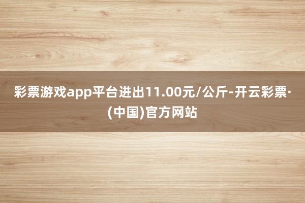 彩票游戏app平台进出11.00元/公斤-开云彩票·(中国)官方网站