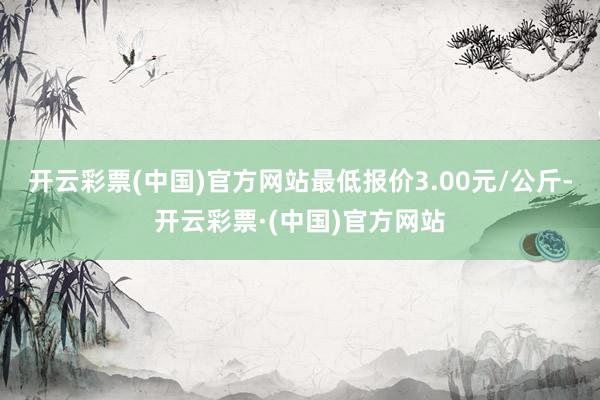 开云彩票(中国)官方网站最低报价3.00元/公斤-开云彩票·(中国)官方网站