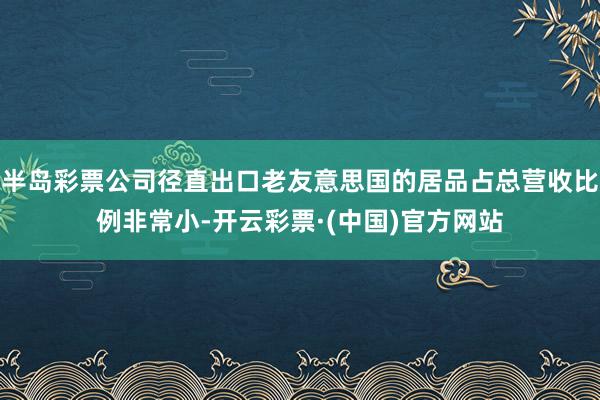 半岛彩票公司径直出口老友意思国的居品占总营收比例非常小-开云彩票·(中国)官方网站