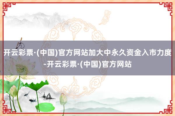 开云彩票·(中国)官方网站加大中永久资金入市力度-开云彩票·(中国)官方网站