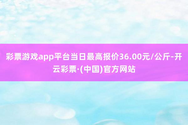彩票游戏app平台当日最高报价36.00元/公斤-开云彩票·(中国)官方网站