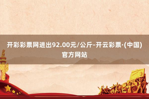 开彩彩票网进出92.00元/公斤-开云彩票·(中国)官方网站