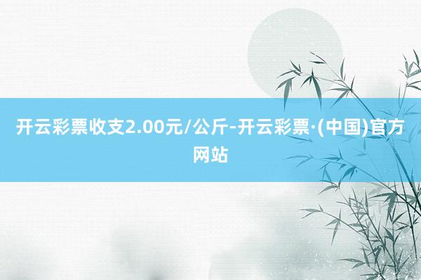 开云彩票收支2.00元/公斤-开云彩票·(中国)官方网站