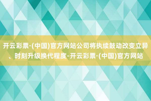开云彩票·(中国)官方网站公司将执续鼓动改变立异、时刻升级换代程度-开云彩票·(中国)官方网站