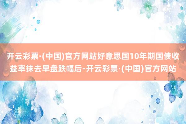 开云彩票·(中国)官方网站好意思国10年期国债收益率抹去早盘跌幅后-开云彩票·(中国)官方网站