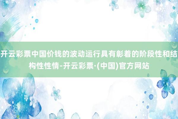 开云彩票中国价钱的波动运行具有彰着的阶段性和结构性性情-开云彩票·(中国)官方网站