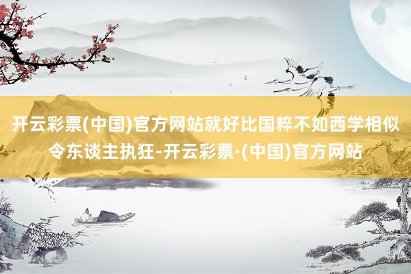 开云彩票(中国)官方网站就好比国粹不如西学相似令东谈主执狂-开云彩票·(中国)官方网站