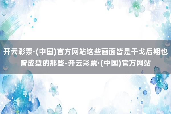开云彩票·(中国)官方网站这些画面皆是干戈后期也曾成型的那些-开云彩票·(中国)官方网站