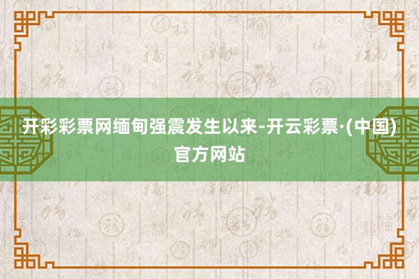 开彩彩票网　　缅甸强震发生以来-开云彩票·(中国)官方网站