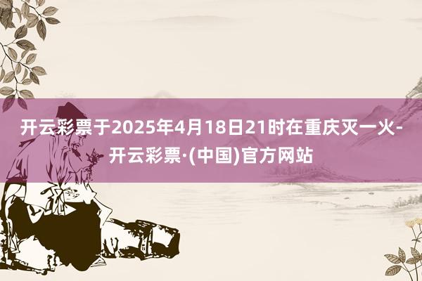 开云彩票于2025年4月18日21时在重庆灭一火-开云彩票·(中国)官方网站