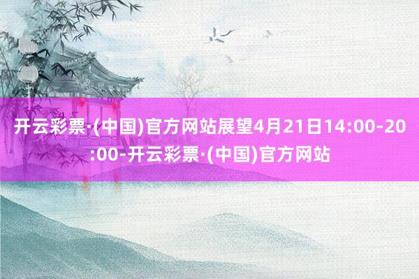 开云彩票·(中国)官方网站展望4月21日14:00-20:00-开云彩票·(中国)官方网站