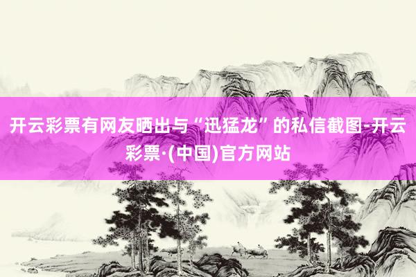 开云彩票有网友晒出与“迅猛龙”的私信截图-开云彩票·(中国)官方网站