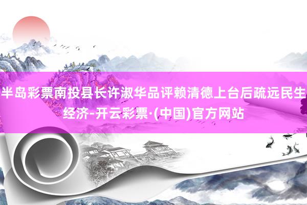 半岛彩票南投县长许淑华品评赖清德上台后疏远民生经济-开云彩票·(中国)官方网站
