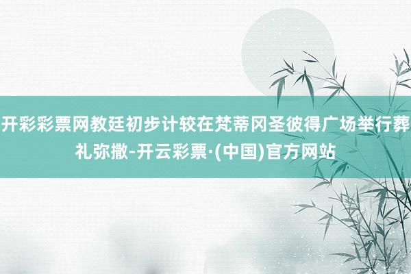 开彩彩票网教廷初步计较在梵蒂冈圣彼得广场举行葬礼弥撒-开云彩票·(中国)官方网站