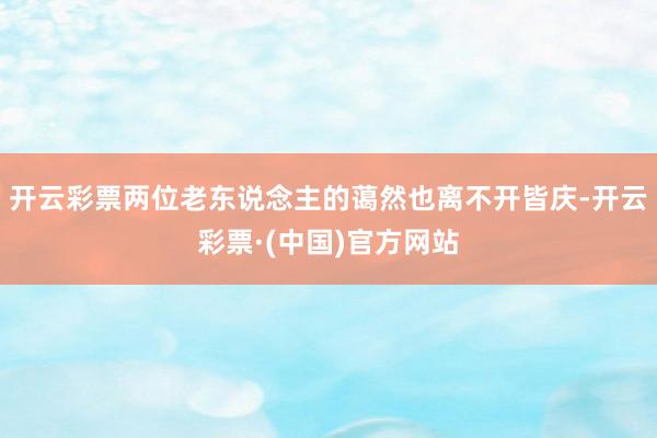 开云彩票两位老东说念主的蔼然也离不开皆庆-开云彩票·(中国)官方网站