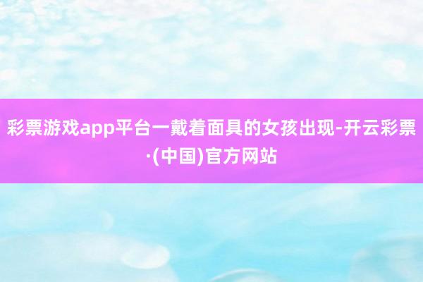 彩票游戏app平台一戴着面具的女孩出现-开云彩票·(中国)官方网站