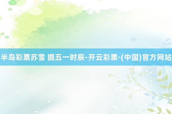 半岛彩票苏雪 摄　　五一时辰-开云彩票·(中国)官方网站