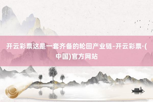 开云彩票这是一套齐备的轮回产业链-开云彩票·(中国)官方网站