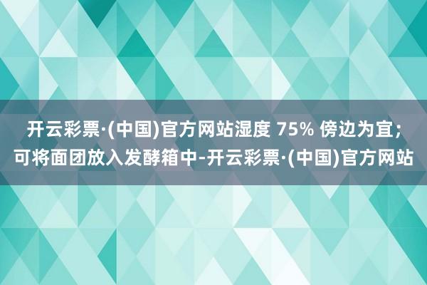 开云彩票·(中国)官方网站湿度 75% 傍边为宜；可将面团放入发酵箱中-开云彩票·(中国)官方网站