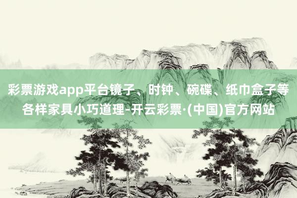 彩票游戏app平台镜子、时钟、碗碟、纸巾盒子等各样家具小巧道理-开云彩票·(中国)官方网站