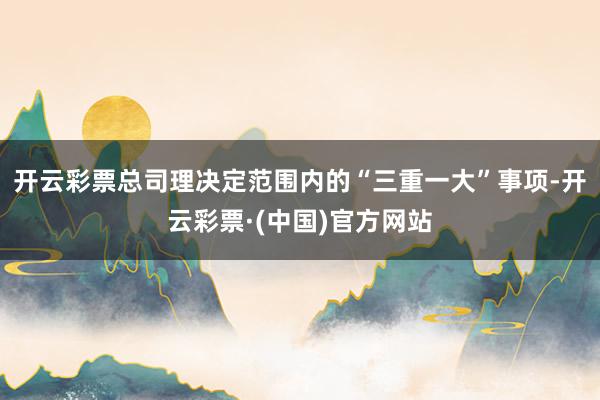 开云彩票总司理决定范围内的“三重一大”事项-开云彩票·(中国)官方网站