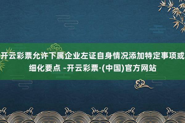 开云彩票允许下属企业左证自身情况添加特定事项或细化要点 -开云彩票·(中国)官方网站