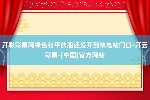 开彩彩票网绿色和平的船还没开到核电站门口-开云彩票·(中国)官方网站