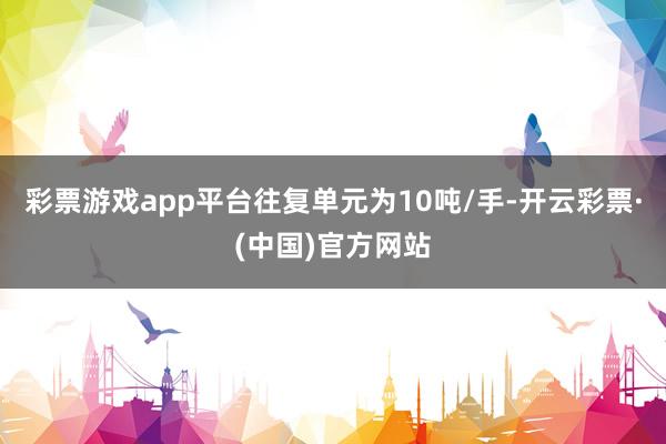 彩票游戏app平台往复单元为10吨/手-开云彩票·(中国)官方网站