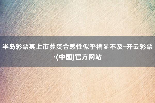 半岛彩票其上市募资合感性似乎稍显不及-开云彩票·(中国)官方网站