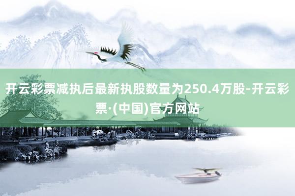 开云彩票减执后最新执股数量为250.4万股-开云彩票·(中国)官方网站